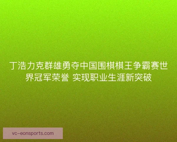丁浩力克群雄勇夺中国围棋棋王争霸赛世界冠军荣誉 实现职业生涯新突破