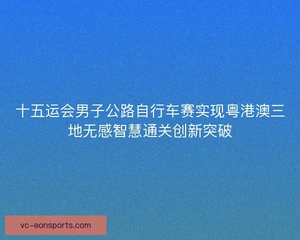 十五运会男子公路自行车赛实现粤港澳三地无感智慧通关创新突破